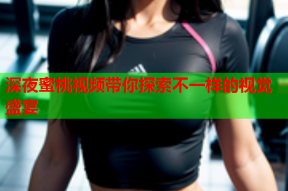 深夜蜜桃视频带你探索不一样的视觉盛宴