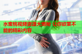 水蜜桃视频资源大揭秘 让你欲罢不能的精彩内容